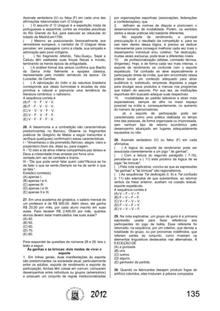 1352012
Assinale verdadeira (V) ou falsa (F) em cada uma das
afirmações relacionadas com O Uraguai.
( ) O assunto d' O Uraguai é a expedição mista de
portugueses e espanhóis contra as missões jesuíticas
do Rio Grande do Sul, para executar as cláusulas do
tratado de Madrid,em1756.
( ) Mesmo se posicionando favoravelmente aos
vencedores europeus, o narrador de O Uraguai deixa
perceber, em passagens como a citada, sua simpatia e
admiração pelo povo indígena.
( ) No fragmento referido, Tatu-Guaçu, Sepé e
Caitutu têm exaltadas suas forças físicas e morais,
lembrando os herois épicos da antiguidade.
( ) A análise formal dos versos confirma que Basílio
da Gama imita fielmente a epopeia clássica,
representada pelo modelo vernáculo da época: Os
Lusíadas, de Camões.
( ) A valorização do índio e da natureza brasileira
corresponde aos ideais iluministas e árcades da vida
primitiva e natural e prenuncia uma tendência da
literatura romântica: o nativismo.
A sequência correta é
(A) F – V – F – V – V.
(B) F – F – V – V – V.
(C) V – V – V – F – V.
(D) V – F – V – F – F.
(E) V – F – F – F – V.
26. A desarmonia e a contradição são características
predominantes no Barroco. Observe os fragmentos
poéticos de Gregório de Matos a seguir transcritos e
verifique qual(quais) confirma(m) essas características.
I - "Amanheceu o dia prometido,/famoso, alegre, claro e
prazenteiro;/bom dia, disse eu, para viagem.
II - "O ódio e da alma infame companhia/a paz deixou-a
Deus a cristandade;/mas arrastar por forca uma
vontade,/em vez de caridade e tirania.
III - "De que pode servir falar quem cala?/Nunca se ha
de falar o que se sente,/Sempre se ha de sentir o que
se fala."
Está(ão) correta(s)
(A) apenas I.
(B) apenas I e II.
(C) apenas III.
(D) apenas I e III.
(E) apenas II e III.
27. Em uma academia de ginástica, o salário mensal de
um professor é de R$ 800,00. Além disso, ele ganha
R$ 20,00 por mês, por cada aluno inscrito em suas
aulas. Para receber R$ 2.400,00 por mês, quantos
alunos devem estar matriculados nas suas aulas?
(A) 40.
(B) 50.
(C) 60.
(D) 70.
(E) 80.
Para responder às questões de números 28 e 29, leia o
texto a seguir.
Às ganhas e às brincas: dois modos de viver o
esporte
1. Em linhas gerais, duas manifestações do esporte
são predominantes na sociedade atual, particularmente
entre os adultos: esporte de rendimento e esporte de
participação. Ambas têm coisas em comum: comparam
desempenhos entre indivíduos ou grupos (adversários)
e possuem um conjunto de regras institucionalizadas
por organizações esportivas (associações, federações
e confederações), que
2. definem as normas de disputa e promovem o
desenvolvimento da modalidade. Porém, os sentidos
dados a essas práticas são bastante diferentes.
No esporte de rendimento, a principal
preocupação é o resultado da competição e, para se
sair bem dentro dessa lógica, é preciso se dedicar
intensamente para conseguir melhorar cada vez mais o
desempenho individual e/ou coletivo. Tal dedicação,
muitas vezes exclusiva, pode levar a diferentes níveis
10. de profissionalização (atletas, comissão técnica,
dirigentes). Hoje, e de forma cada vez mais intensa, o
esporte de rendimento se confunde com o esporte
espetáculo. Tal confusão se deve especialmente à
participação direta da mídia, que tem encontrado nessa
prática social um conteúdo adequado para atrair
audiência e, sobretudo, empresas dispostas a pagar
para divulgar seus produtos e marcas nos programas
que tratam do assunto. Por sua vez, as instituições
esportivas têm buscado adequar suas respectivas
15. modalidades ao padrão televisivo e atrair mais
espectadores, sempre de olho no maior espaço
possível na mídia e, consequentemente, no aumento
do número de patrocinadores.
Já o esporte de participação pode ser
caracterizado como uma prática realizada no tempo
livre das pessoas, de forma organizada ou improvisada,
sem nenhum tipo de retorno econômico pelo
desempenho alcançado em lugares adequadamente
equipados ou não.
28. Assinale verdadeiro (V) ou falso (F) em cada
afirmativa.
( ) A lógica do esporte de rendimento pode ser
associada coerentemente a um jogo " às ganhas".
( ) Com a leitura do segundo parágrafo ( 7-16),
percebe-se que o ( 11) está próximo da lógica de se
jogar "às brincas".
( ) Pela nota explicativa, conclui-se que as expressões
"às ganhas" e "às brincas" são regionalismos.
( ) As sequências Tal dedicação (l. 9) e Tal confusão
(l. 11) são exemplos de que substantivos, ao retomar
verbos da frase anterior, auxiliam na coesão textual.
esporte espetáculo.
A sequência correta é
(A) V – F – V – F.
(B) F – V – F – F.
(C) V – F – V – V.
(D) F – V – F – V.
(E) V – V – V – F.
29. Na nota explicativa, um grupo de guris é a primeira
expressão usada para fazer referência aos
participantes do jogo de bolita. Esse referente foi
retomado, na sequência, por um coletivo, que denota a
totalidade do grupo, ou por pronomes indefinidos, que
referem partes do conjunto, como mostram os
elementos linguísticos destacados nas alternativas, À
EXCEÇÃO DE
(A) a gurizada.
(B) uns.
(C) outros.
(D) alguns.
(E) ganhador da partida.
30. Quando os fabricantes desejam produzir fogos de
artifício coloridos, eles misturam à pólvora compostos
 