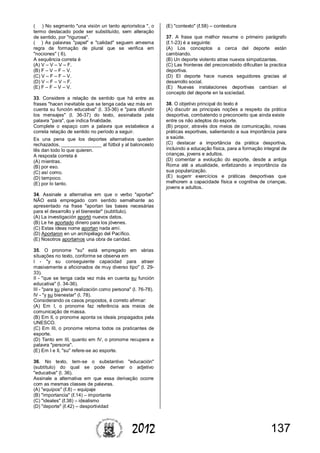 1372012
( ) No segmento "una visión un tanto aprioristica ", o
termo destacado pode ser substituído, sem alteração
de sentido, por "rigurosa".
( ) As palavras "papel" e "calidad" seguem amesma
regra de formação de plural que se verifica em
"nociones" ( 6).
A sequência correta é
(A) V – V – V – F.
(B) F – V – F – V.
(C) V – F – F – V.
(D) V – F – V – F.
(E) F – F – V – V.
33. Considere a relação de sentido que há entre as
frases "hacen inevitable que se tenga cada vez más en
cuenta su función educativa" (l. 33-36) e "para difundir
los mensajes" (l. 36-37) do texto, assinalada pela
palavra "para", que indica finalidade.
Complete o espaço com a palavra que estabelece a
correta relação de sentido no período a seguir.
Es una pena que los deportes alternativos queden
rechazados, _______________ al fútbol y al baloncesto
lês dan todo lo que quieren.
A resposta correta é
(A) mientras.
(B) por eso.
(C) así como.
(D) tampoco.
(E) por lo tanto.
34. Assinale a alternativa em que o verbo "aportar"
NÃO está empregado com sentido semelhante ao
apresentado na frase "aportan las bases necesárias
para el desarrollo y el bienestar" (subtítulo).
(A) La investigación aportó nuevos datos.
(B) Le he aportado dinero para los jóvenes.
(C) Estas ideas nome aportan nada amí.
(D) Aportaron en un archipélago del Pacífico.
(E) Nosotros aportamos una obra de caridad.
35. O pronome "su" está empregado em várias
situações no texto, conforme se observa em
I - "y su conseguiente capacidad para atraer
masivamente a aficionados de muy diverso tipo" (l. 29-
33).
II - "que se tenga cada vez más en cuenta su función
educativa" (l. 34-36).
III - "para su plena realización como persona" (l. 76-78).
IV - "y su bienestar" (l. 78).
Considerando os casos propostos, é correto afirmar:
(A) Em I, o pronome faz referência aos meios de
comunicação de massa.
(B) Em II, o pronome aponta os ideais propagados pela
UNESCO.
(C) Em III, o pronome retoma todos os praticantes de
esporte.
(D) Tanto em III, quanto em IV, o pronome recupera a
palavra "persona".
(E) Em I e II, "su" refere-se ao esporte.
36. No texto, tem-se o substantivo "educación"
(subtítulo) do qual se pode derivar o adjetivo
"educativa" (l. 36).
Assinale a alternativa em que essa derivação ocorre
com as mesmas classes de palavras.
(A) "equipos" (ℓ.8) – equipaje
(B) "importancia" (ℓ.14) – importante
(C) "ideales" (ℓ.38) – idealismo
(D) "deporte" (ℓ.42) – desportividad
(E) "contexto" (ℓ.58) – contextura
37. A frase que melhor resume o primeiro parágrafo
(ℓ.1-23) é a seguinte:
(A) Los conceptos a cerca del deporte están
cambiando.
(B) Un deporte violento atrae nuevos simpatizantes.
(C) Las fronteras del preconcebido dificultan la practica
deportiva.
(D) El deporte hace nuevos seguidores gracias al
desarrollo social.
(E) Nuevas instalaciones deportivas cambian el
concepto del deporte en la sociedad.
38. O objetivo principal do texto é
(A) discutir as principais noções a respeito da prática
desportiva, combatendo o preconceito que ainda existe
entre os não adeptos do esporte.
(B) propor, através dos meios de comunicação, novas
práticas esportivas, salientando a sua importância para
a saúde.
(C) destacar a importância da prática desportiva,
incluindo a educação física, para a formação integral de
crianças, jovens e adultos.
(D) comentar a evolução do esporte, desde a antiga
Roma até a atualidade, enfatizando a importância da
sua popularização.
(E) sugerir exercícios e práticas desportivas que
melhorem a capacidade física e cognitiva de crianças,
jovens e adultos.
 