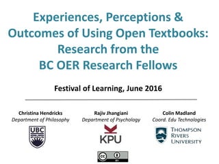 Christina Hendricks
Department of Philosophy
Rajiv Jhangiani
Department of Psychology
Colin Madland
Coord. Edu Technologies
Experiences, Perceptions &
Outcomes of Using Open Textbooks:
Research from the
BC OER Research Fellows
Festival of Learning, June 2016
 