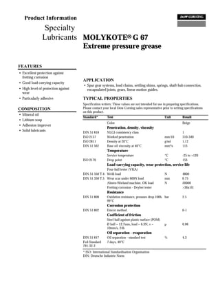 Product Information
               Specialty
               Lubricants MOLYKOTE® G 67
                                     Extreme pressure grease

FEATURES
• Excellent protection against
  fretting corrosion
                                     APPLICATION
• Good load carrying capacity
                                     • Spur gear systems, load chains, settling shims, springs, shaft-hub connection,
• High level of protection against     encapsulated joints, gears, linear motion guides.
  wear
• Particularly adhesive              TYPICAL PROPERTIES
                                     Specification writers: These values are not intended for use in preparing specifications.
COMPOSITION                          Please contact your local Dow Corning sales representative prior to writing specifications
                                     on this product.
•   Mineral oil
                                     Standard*         Test                                       Unit         Result
•   Lithium soap
                                                       Color                                                   Beige
•   Adhesion improver
                                                       Penetration, density, viscosity
•   Solid lubricants                 DIN 51 818        NLGI consistency class                                  1
                                     ISO 2137          Worked penetration                         mm/10        310-340
                                     ISO 2811          Density at 20°C                            g/ml         1.12
                                     DIN 51 562        Base oil viscosity at 40°C                 mm²/s        115
                                                       Temperature
                                                       Service temperature                        °C           -25 to +120
                                     ISO 2176          Drop point                                 °C           155
                                                       Load-carrying capacity, wear protection, service life
                                                    Four-ball tester (VKA)
                                     DIN 51 350 T.4 Weld load                                     N            4800
                                     DIN 51 350 T.5 Wear scar under 600N load                     mm           0.75
                                                    Almen-Wieland machine, OK load                N            20000
                                                    Fretting corrosion - Deyber tester                         >36x10¦
                                                       Resistance
                                     DIN 51 808        Oxidation resistance, pressure drop 100h, bar           2.5
                                                       99°C
                                                       Corrosion protection
                                     DIN 51 802        Emcor method                                            0-1
                                                       Coefficient of friction
                                                       Steel ball against plastic surface (POM)
                                                       Ø ball = 12.7mm, load = 6.3N, v =          µ            0.08
                                                       10mm/s, 24h
                                                       Oil separation - evaporation
                                     DIN 51 817        Oil separation - standard test             %            4.3
                                     Fed-Standard      7 days, 40°C
                                     791-32-2
                                     * ISO: International Standardisation Organisation
                                     DIN: Deutsche Industrie Norm
 