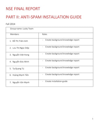 1
NSE FINAL REPORT
PART II: ANTI-SPAM INSTALLATION GUIDE
Fall 2014
Group name: Lucky Team
Members Roles
1. Đỗ Thị Trâm Anh - Create background knowledge report
2. Lưu Thị Ngọc Diệp
- Create background knowledge report
3. Nguyễn Việt Hưng - Create background knowledge report
4. Nguyễn Đức Minh - Create background knowledge report
5. Tạ Quang Tú
- Create background knowledge report
6. Hoàng Mạnh Tiến - Create background knowledge report
7. Nguyễn Văn Mạnh - Create installation guide
 