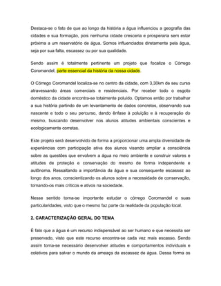 Destaca-se o fato de que ao longo da história a água influenciou a geografia das
cidades e sua formação, pois nenhuma cidade cresceria e prosperaria sem estar
próxima a um reservatório de água. Somos influenciados diretamente pela água,
seja por sua falta, escassez ou por sua qualidade.

Sendo assim é totalmente pertinente um projeto que focalize o Córrego
Coromandel, parte essencial da história da nossa cidade.

O Córrego Coromandel localiza-se no centro da cidade, com 3,30km de seu curso
atravessando áreas comerciais e residenciais. Por receber todo o esgoto
doméstico da cidade encontra-se totalmente poluído. Optamos então por trabalhar
a sua história partindo de um levantamento de dados concretos, observando sua
nascente e todo o seu percurso, dando ênfase à poluição e à recuperação do
mesmo, buscando desenvolver nos alunos atitudes ambientais conscientes e
ecologicamente corretas.

Este projeto será desenvolvido de forma a proporcionar uma ampla diversidade de
experiências com participação ativa dos alunos visando ampliar a consciência
sobre as questões que envolvem a água no meio ambiente e construir valores e
atitudes de proteção e conservação do mesmo de forma independente e
autônoma. Ressaltando a importância da água e sua consequente escassez ao
longo dos anos, conscientizando os alunos sobre a necessidade de conservação,
tornando-os mais críticos e ativos na sociedade.

Nesse sentido torna-se importante estudar o córrego Coromandel e suas
particularidades, visto que o mesmo faz parte da realidade da população local.

2. CARACTERIZAÇÃO GERAL DO TEMA

É fato que a água é um recurso indispensável ao ser humano e que necessita ser
preservado, visto que este recurso encontra-se cada vez mais escasso. Sendo
assim torna-se necessário desenvolver atitudes e comportamentos individuais e
coletivos para salvar o mundo da ameaça da escassez de água. Dessa forma os
 