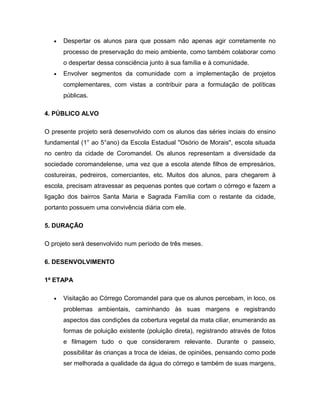 •   Despertar os alunos para que possam não apenas agir corretamente no
       processo de preservação do meio ambiente, como também colaborar como
       o despertar dessa consciência junto à sua família e à comunidade.
   •   Envolver segmentos da comunidade com a implementação de projetos
       complementares, com vistas a contribuir para a formulação de políticas
       públicas.

4. PÚBLICO ALVO

O presente projeto será desenvolvido com os alunos das séries inciais do ensino
fundamental (1° ao 5°ano) da Escola Estadual "Osório de Morais", escola situada
no centro da cidade de Coromandel. Os alunos representam a diversidade da
sociedade coromandelense, uma vez que a escola atende filhos de empresários,
costureiras, pedreiros, comerciantes, etc. Muitos dos alunos, para chegarem à
escola, precisam atravessar as pequenas pontes que cortam o córrego e fazem a
ligação dos bairros Santa Maria e Sagrada Família com o restante da cidade,
portanto possuem uma convivência diária com ele.

5. DURAÇÃO

O projeto será desenvolvido num período de três meses.

6. DESENVOLVIMENTO

1ª ETAPA

   •   Visitação ao Córrego Coromandel para que os alunos percebam, in loco, os
       problemas ambientais, caminhando às suas margens e registrando
       aspectos das condições da cobertura vegetal da mata ciliar, enumerando as
       formas de poluição existente (poluição direta), registrando através de fotos
       e filmagem tudo o que considerarem relevante. Durante o passeio,
       possibilitar às crianças a troca de ideias, de opiniões, pensando como pode
       ser melhorada a qualidade da água do córrego e também de suas margens,
 