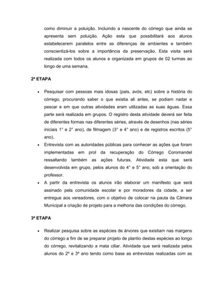 como diminuir a poluição. Incluindo a nascente do córrego que ainda se
      apresenta sem poluição. Ação esta que possibilitará aos alunos
      estabelecerem paralelos entre as diferenças de ambientes e também
      conscientizá-los sobre a importância da preservação. Esta visita será
      realizada com todos os alunos e organizada em grupos de 02 turmas ao
      longo de uma semana.

2ª ETAPA

  •   Pesquisar com pessoas mais idosas (pais, avós, etc) sobre a história do
      córrego, procurando saber o que existia ali antes, se podiam nadar e
      pescar e em que outras atividades eram utilizadas as suas águas. Essa
      parte será realizada em grupos. O registro desta atividade deverá ser feita
      de diferentes formas nas diferentes séries, através de desenhos (nas séries
      iniciais 1° e 2° ano), de filmagem (3° e 4° ano) e de registros escritos (5°
      ano).
  •   Entrevista com as autoridades públicas para conhecer as ações que foram
      implementadas    em    prol   da   recuperação    do   Córrego      Coromandel
      ressaltando   também    as    ações   futuras.   Atividade   esta    que   será
      desenvolvida em grupo, pelos alunos do 4° e 5° ano, sob a orientação do
      professor.
  •   A partir da entrevista os alunos irão elaborar um manifesto que será
      assinado pela comunidade escolar e por moradores da cidade, a ser
      entregue aos vereadores, com o objetivo de colocar na pauta da Câmara
      Municipal a criação de projeto para a melhoria das condições do córrego.

3ª ETAPA

  •   Realizar pesquisa sobre as espécies de árvores que existiam nas margens
      do córrego a fim de se preparar projeto de plantio destas espécies ao longo
      do córrego, revitalizando a mata ciliar. Atividade que será realizada pelos
      alunos do 2º e 3º ano tendo como base as entrevistas realizadas com as
 