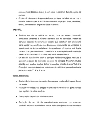 pessoas mais idosas da cidade e com o que registraram durante a visita ao
       córrego.
   •   Construção de um mural que será afixado em lugar visível da escola com o
       material produzido pelos alunos no transcorrer do projeto (fotos, desenhos,
       textos). Atividade que englobará todos os alunos.

4ª ETAPA

   •   Realizar um dia de oficina na escola, onde os alunos construirão
       brinquedos utilizando o material reciclável que foi coletados. Podem-se
       convidar pessoas da comunidade escolar que trabalham com artesanato
       para auxiliar na construção dos brinquedos ministrando as atividades e
       incentivando os alunos a ajudarem. Uma parte dos brinquedos será doada
       para as crianças carentes da comunidade, e a outra parte será usada por
       todos os alunos da escola durante o recreio e as brincadeiras.
   •   Em sala de aula discutir sobre a poluição indireta (lixo jogado nas ruas e
       que com as águas da chuva são lançados no córrego). Trabalhar atitudes
       cidadãs com a coleta seletiva do lixo propondo a criação de uma "Patrulha
       Ecológica" que atuará dentro e fora da escola. Atividade que será realizada
       pelos alunos do 3°, 4° e 5° anos.

Ações da Patrulha:

   •   Confecção junto com a turma das lixeiras para coleta seletiva para dentro
       da escola.
   •   Realizar concursos para criação de um selo de identificação para aqueles
       que auxiliam na coleta seletiva.

   •   Composição de paródias relativa ao tema.


   •   Produção de um Kit de conscientização composto por exemplo:
       - cartilha impressa contendo os textos produzidos pelos alunos de acordo
 