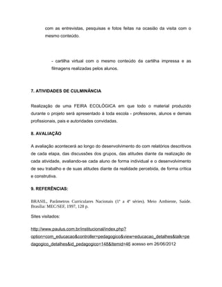 com as entrevistas, pesquisas e fotos feitas na ocasião da visita com o
       mesmo conteúdo.




           - cartilha virtual com o mesmo conteúdo da cartilha impressa e as
           filmagens realizadas pelos alunos.




7. ATIVIDADES DE CULMINÂNCIA


Realização de uma FEIRA ECOLÓGICA em que todo o material produzido
durante o projeto será apresentado à toda escola - professores, alunos e demais
profissionais, pais e autoridades convidadas.

8. AVALIAÇÃO

A avaliação acontecerá ao longo do desenvolvimento do com relatórios descritivos
de cada etapa, das discussões dos grupos, das atitudes diante da realização de
cada atividade, avaliando-se cada aluno de forma individual e o desenvolvimento
de seu trabalho e de suas atitudes diante da realidade percebida, de forma crítica
e construtiva.

9. REFERÊNCIAS:

BRASIL, Parâmetros Curriculares Nacionais (1ª a 4ª séries). Meio Ambiente, Saúde.
Brasília: MEC/SEF, 1997, 128 p.

Sites visitados:

http://www.paulus.com.br/institucional/index.php?
option=com_educacao&controller=pedagogico&view=educacao_detalhes&talk=pe
dagogico_detalhes&id_pedagogico=148&Itemid=46 acesso em 26/06/2012
 