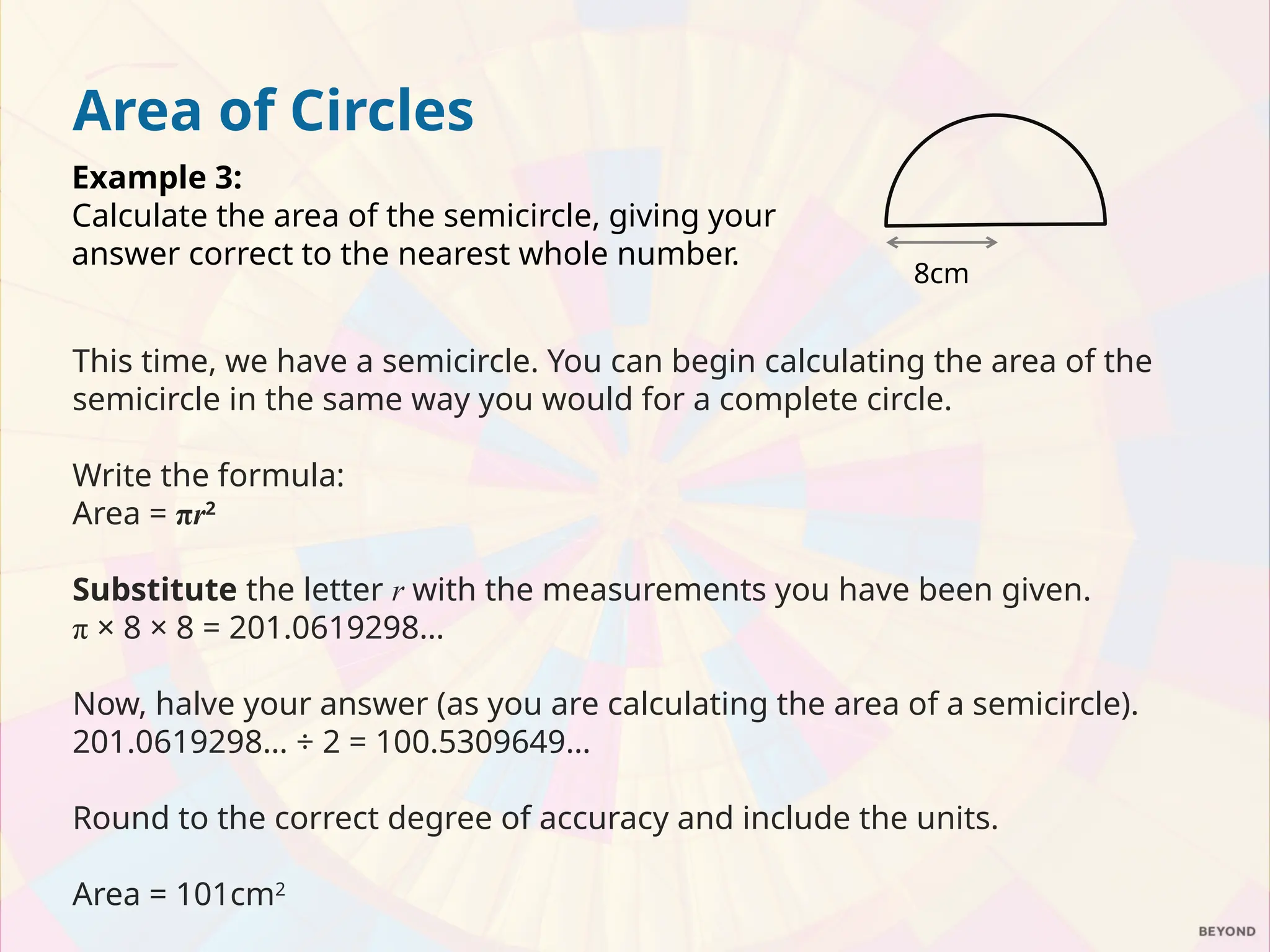 Area of Circles
Example 3:
Calculate the area of the semicircle, giving your
answer correct to the nearest whole number.
This time, we have a semicircle. You can begin calculating the area of the
semicircle in the same way you would for a complete circle.
Write the formula:
Area = πr2
Substitute the letter r with the measurements you have been given.
π × 8 × 8 = 201.0619298…
Now, halve your answer (as you are calculating the area of a semicircle).
201.0619298… ÷ 2 = 100.5309649…
Round to the correct degree of accuracy and include the units.
Area = 101cm2
8cm
 