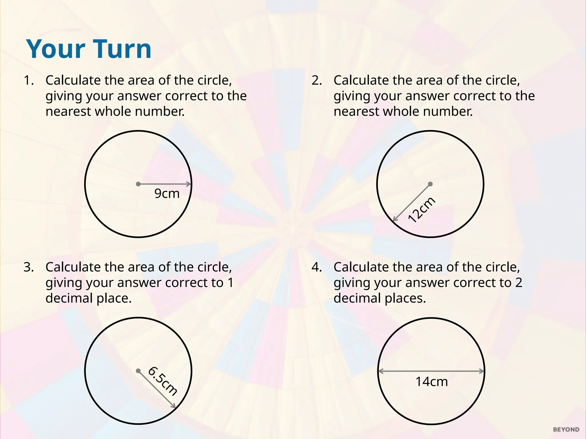 Your Turn
1. Calculate the area of the circle,
giving your answer correct to the
nearest whole number.
2. Calculate the area of the circle,
giving your answer correct to the
nearest whole number.
9cm
1
2
c
m
4. Calculate the area of the circle,
giving your answer correct to 2
decimal places.
14cm
3. Calculate the area of the circle,
giving your answer correct to 1
decimal place.
6.5cm
 
