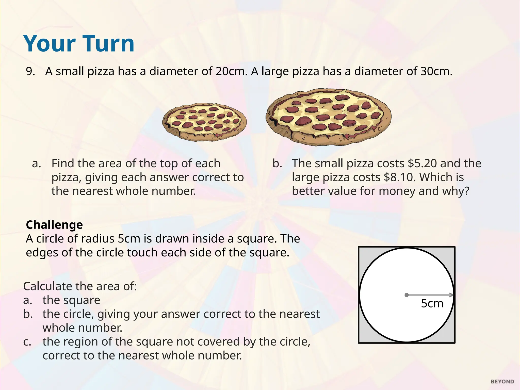 Your Turn
9. A small pizza has a diameter of 20cm. A large pizza has a diameter of 30cm.
a. Find the area of the top of each
pizza, giving each answer correct to
the nearest whole number.
b. The small pizza costs $5.20 and the
large pizza costs $8.10. Which is
better value for money and why?
Challenge
A circle of radius 5cm is drawn inside a square. The
edges of the circle touch each side of the square.
Calculate the area of:
a. the square
b. the circle, giving your answer correct to the nearest
whole number.
c. the region of the square not covered by the circle,
correct to the nearest whole number.
5cm
 