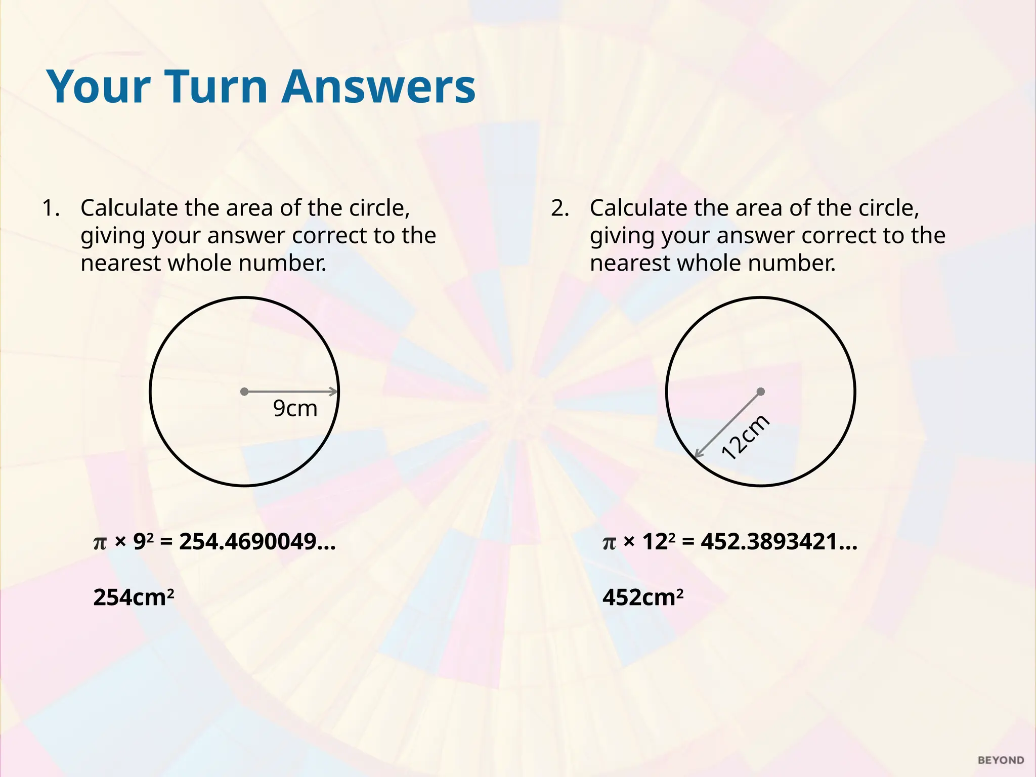 Your Turn Answers
1. Calculate the area of the circle,
giving your answer correct to the
nearest whole number.
π × 92
= 254.4690049…
254cm2
2. Calculate the area of the circle,
giving your answer correct to the
nearest whole number.
π × 122
= 452.3893421…
452cm2
9cm
1
2
c
m
 