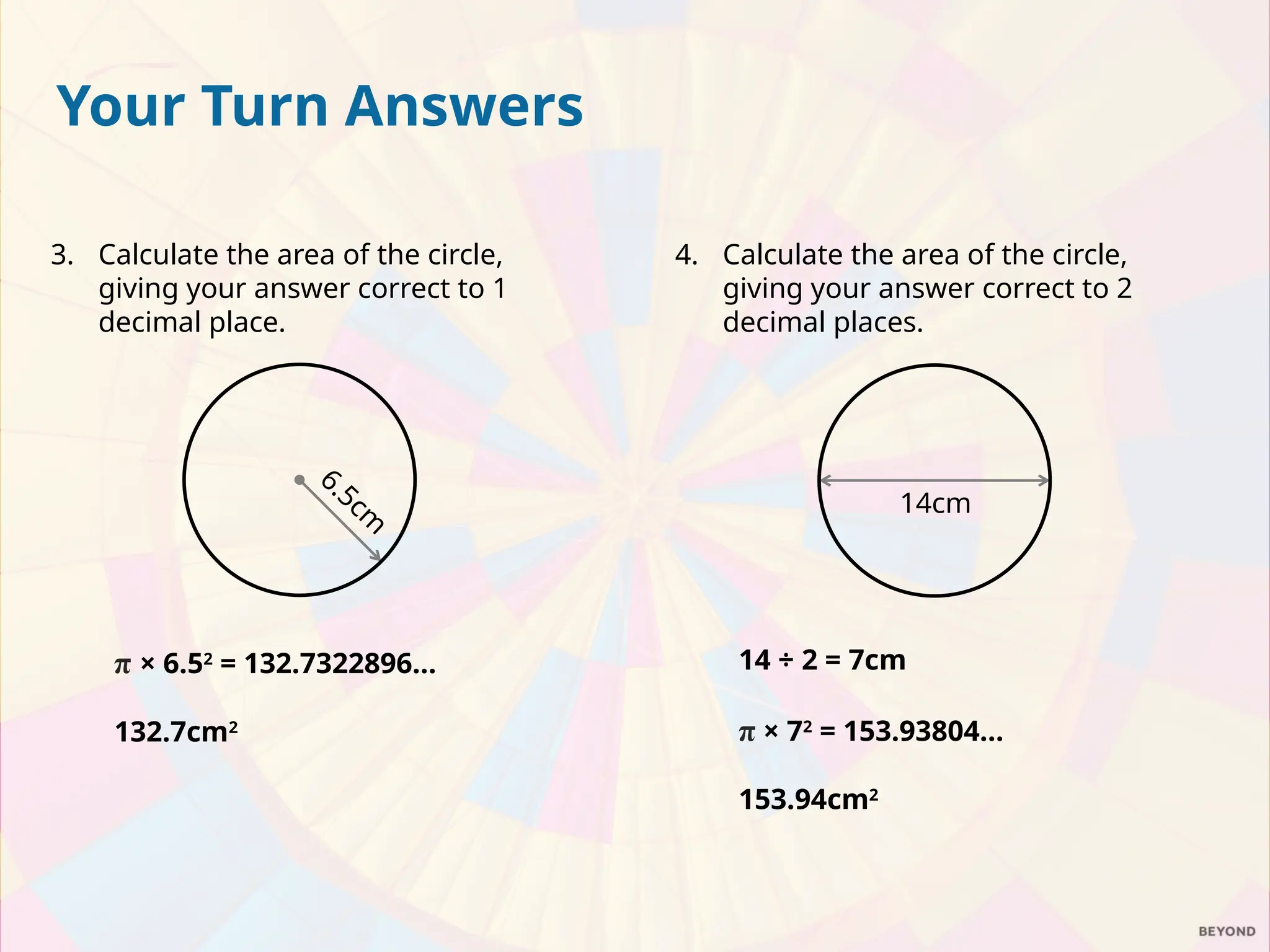 4. Calculate the area of the circle,
giving your answer correct to 2
decimal places.
14 ÷ 2 = 7cm
π × 72
= 153.93804…
153.94cm2
14cm
Your Turn Answers
3. Calculate the area of the circle,
giving your answer correct to 1
decimal place.
π × 6.52
= 132.7322896…
132.7cm2
6.5cm
 