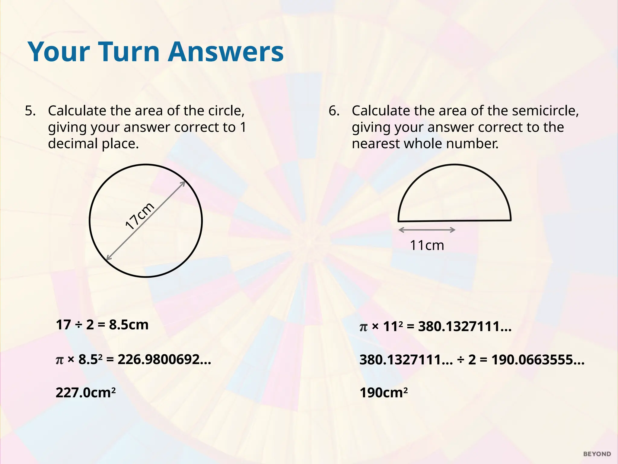 6. Calculate the area of the semicircle,
giving your answer correct to the
nearest whole number.
π × 112
= 380.1327111…
380.1327111… ÷ 2 = 190.0663555…
190cm2
11cm
Your Turn Answers
5. Calculate the area of the circle,
giving your answer correct to 1
decimal place.
17 ÷ 2 = 8.5cm
π × 8.52
= 226.9800692…
227.0cm2
1
7
c
m
 