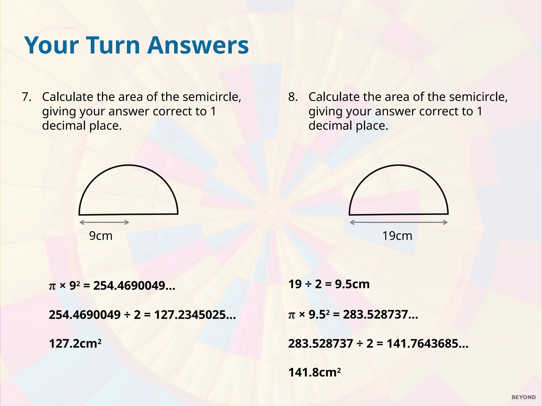 8. Calculate the area of the semicircle,
giving your answer correct to 1
decimal place.
19 ÷ 2 = 9.5cm
π × 9.52
= 283.528737…
283.528737 ÷ 2 = 141.7643685…
141.8cm2
19cm
Your Turn Answers
7. Calculate the area of the semicircle,
giving your answer correct to 1
decimal place.
π × 92
= 254.4690049…
254.4690049 ÷ 2 = 127.2345025…
127.2cm2
9cm
 