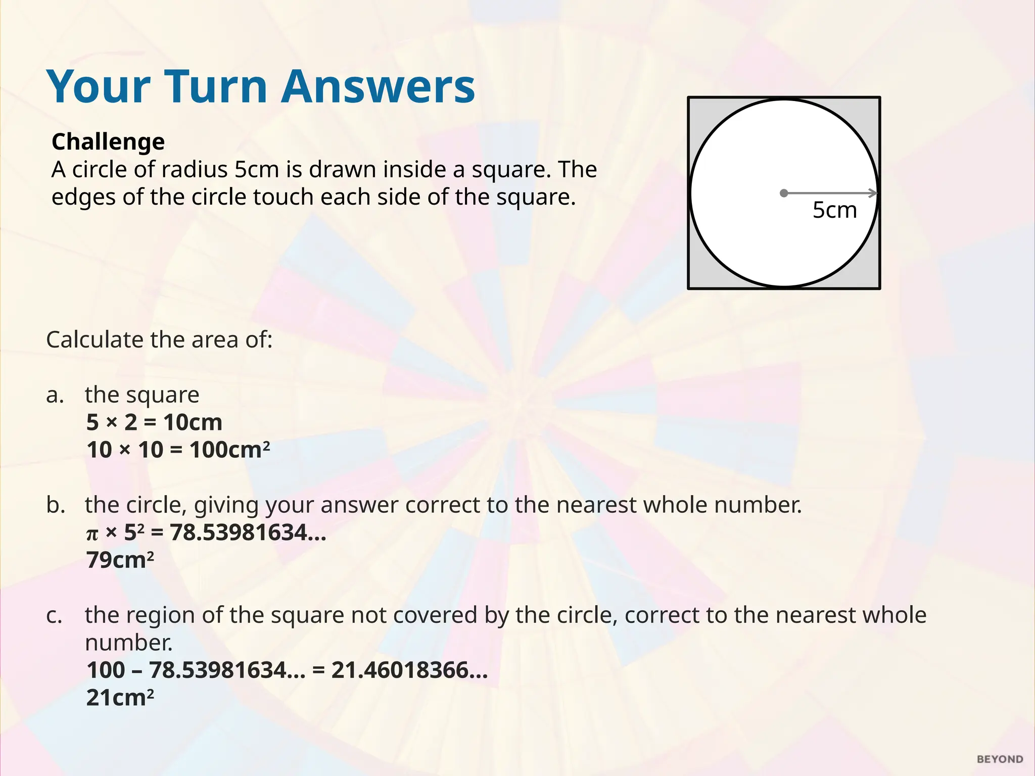 Your Turn Answers
Challenge
A circle of radius 5cm is drawn inside a square. The
edges of the circle touch each side of the square.
Calculate the area of:
a. the square
5 × 2 = 10cm
10 × 10 = 100cm2
b. the circle, giving your answer correct to the nearest whole number.
π × 52
= 78.53981634…
79cm2
c. the region of the square not covered by the circle, correct to the nearest whole
number.
100 – 78.53981634… = 21.46018366…
21cm2
5cm
 
