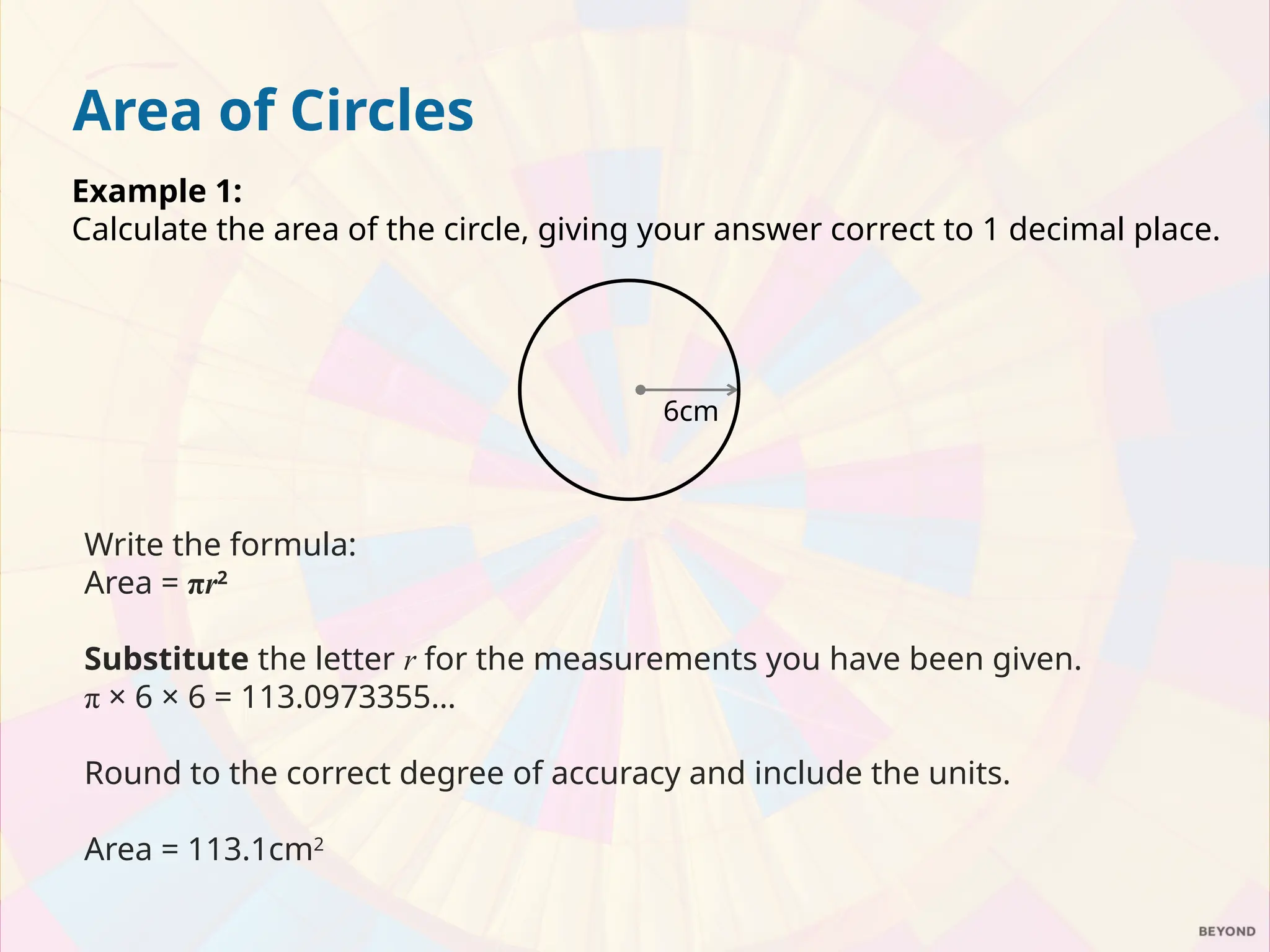 Area of Circles
Example 1:
Calculate the area of the circle, giving your answer correct to 1 decimal place.
Write the formula:
Area = πr2
Substitute the letter r for the measurements you have been given.
π × 6 × 6 = 113.0973355…
Round to the correct degree of accuracy and include the units.
Area = 113.1cm2
6cm
 