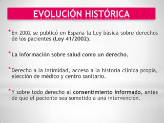 EVOLUCIÓN HISTÓRICA
* En 2002 se publicó en España la Ley básica sobre derechos
 de los pacientes (Ley 41/2002).

* La información sobre salud como un derecho.

* Derecho a la intimidad, acceso a la historia clínica propia,
 elección de médico y centro sanitario.

* Y sobre todo derecho al consentimiento informado, antes
 de que el paciente sea sometido a una intervención.
 