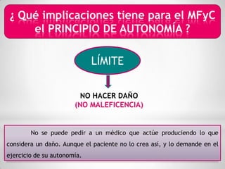 ¿ Qué implicaciones tiene para el MFyC
     el PRINCIPIO DE AUTONOMÍA ?

                             LÍMITE

                         NO HACER DAÑO
                       (NO MALEFICENCIA)


        No se puede pedir a un médico que actúe produciendo lo que
considera un daño. Aunque el paciente no lo crea así, y lo demande en el
ejercicio de su autonomía.
 