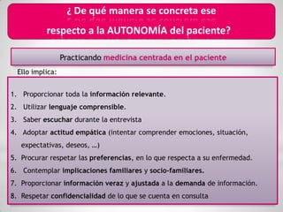 ¿ De qué manera se concreta ese
              respecto a la AUTONOMÍA del paciente?

                     Practicando medicina centrada en el paciente
     Ello implica:


1. Proporcionar toda la información relevante.
2. Utilizar lenguaje comprensible.
3. Saber escuchar durante la entrevista
                                                                *
                               *                ¿ De qué manera se
4. Adoptar actitud empática (intentar comprender emociones, situación,
                         concreta en la práctica diaria ese
      expectativas, deseos, …)
5.    Procurar respetar las preferencias, en lola AUTONOMÍA del
                             respecto a que respecta a su enfermedad.
6.                                                           paciente?
       Contemplar implicaciones familiares y socio-familiares.
                           *
7. Proporcionar información veraz y ajustada a la demanda de información.
8. Respetar confidencialidad de lo que se cuenta en consulta
 