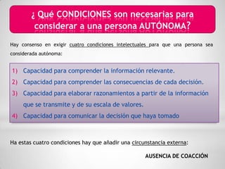 ¿ Qué CONDICIONES son necesarias para
         considerar a una persona AUTÓNOMA?
Hay consenso en exigir cuatro condiciones intelectuales para que una persona sea
considerada autónoma:


1) Capacidad para comprender la información relevante.
2) Capacidad para comprender las consecuencias de cada decisión.
3) Capacidad para elaborar razonamientos a partir de la información
     que se transmite y de su escala de valores.
4) Capacidad para comunicar la decisión que haya tomado



Ha estas cuatro condiciones hay que añadir una circunstancia externa:

                                                     AUSENCIA DE COACCIÓN
 