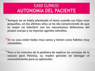 CASO CLÍNICO:
         AUTONOMIA DEL PACIENTE
*Aunque no se había planteado el tema cuando sus hijos eran
 pequeños, en los últimos años se ha ido convenciendo de que
 es mejor no interferir con los mecanismos defensivos del
 propio cuerpo y no inyectar agentes extraños.

*En su casa están todos muy sanos y tienen unos hábitos muy
 saludables.

*Pese a los intentos de la pediatra de explicar las ventajas de la
 vacuna para Patricia, su madre persiste en denegar el
 consentimiento para su aplicación.
 