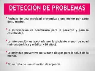 DETECCIÓN DE PROBLEMAS
*Rechazo de una actividad preventiva a una menor por parte
 de su madre.

*La  intervención es beneficiosa para la paciente y para la
 colectividad.

*La intervención es aceptada por la paciente menor de edad
 (minoría jurídica y médica: <16 años).

*La actividad preventiva no supone riesgos para la salud de la
 menor.

*No se trata de una situación de urgencia.
 