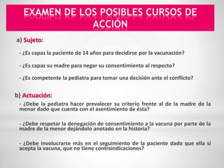 EXAMEN DE LOS POSIBLES CURSOS DE
               ACCIÓN
a) Sujeto: 
 - ¿Es capaz la paciente de 14 años para decidirse por la vacunación?

 - ¿Es capaz su madre para negar su consentimiento al respecto?

 - ¿Es competente la pediatra para tomar una decisión ante el conflicto?  


b) Actuación:  
 - ¿Debe la pediatra hacer prevalecer su criterio frente al de la madre de la
 menor dado que cuenta con el asentimiento de ésta?

 - ¿Debe respetar la denegación de consentimiento a la vacuna por parte de la
 madre de la menor dejándolo anotado en la historia?

 - ¿Debe involucrarse más en el seguimiento de la paciente dado que ella sí
 acepta la vacuna, que no tiene contraindicaciones?
 