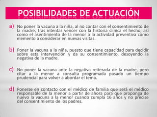POSIBILIDADES DE ACTUACIÓN
a)   No poner la vacuna a la niña, al no contar con el consentimiento de
     la madre, tras intentar vencer con la historia clínica el hecho, así
     como el asentimiento de la menor a la actividad preventiva como
     elemento a considerar en nuevas visitas.

b)   Poner la vacuna a la niña, puesto que tiene capacidad para decidir
     sobre esta intervención y da su consentimiento, desoyendo la
     negativa de la madre.

c)   No poner la vacuna ante la negativa reiterada de la madre, pero
     citar a la menor a consulta programada pasado un tiempo
     prudencial para volver a abordar el tema.

d)   Ponerse en contacto con el médico de familia que será el médico
     responsable de la menor a partir de ahora para que proponga de
     nuevo la vacuna a la menor cuando cumpla 16 años y no precise
     del consentimiento de los padres.
 