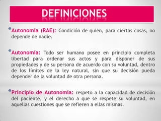 DEFINICIONES
*Autonomía    (RAE): Condición de quien, para ciertas cosas, no
 depende de nadie.


*Autonomía:    Todo ser humano posee en principio completa
 libertad para ordenar sus actos y para disponer de sus
 propiedades y de su persona de acuerdo con su voluntad, dentro
 de los límites de la ley natural, sin que su decisión pueda
 depender de la voluntad de otra persona.


*Principio   de Autonomía: respeto a la capacidad de decisión
 del paciente, y el derecho a que se respete su voluntad, en
 aquellas cuestiones que se refieren a ellas mismas.
 