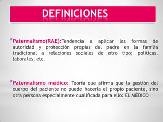 DEFINICIONES

*Paternalismo(RAE):Tendencia    a aplicar las formas de
 autoridad y protección propias del padre en la familia
 tradicional a relaciones sociales de otro tipo; políticas,
 laborales, etc.



*Paternalismo   médico: Teoría que afirma que la gestión del
 cuerpo del paciente no puede hacerla el propio paciente, sino
 otra persona especialmente cualificada para ello: EL MÉDICO
 