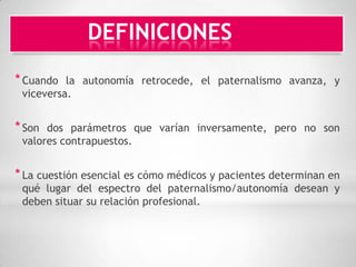 DEFINICIONES
* Cuando  la autonomía retrocede, el paternalismo avanza, y
 viceversa.


* Son dos parámetros que varían inversamente, pero no son
 valores contrapuestos.


* La cuestión esencial es cómo médicos y pacientes determinan en
 qué lugar del espectro del paternalismo/autonomía desean y
 deben situar su relación profesional.
 