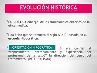 EVOLUCIÓN HISTÓRICA

*La BIOÉTICA emerge     de los tradicionales criterios de la
 ética médica.

*Una ética que se remonta al siglo IV a.C. basada en al
 escuela Hipocrática.


*   ORIENTACIÓN HIPOCRÁTICA      era confiar al
 “conocimiento, entrenamiento y experiencia del
 profesional de la salud” la dirección del curso del
 tratamiento. (PATERNALISMO)
 