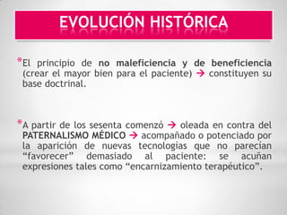 EVOLUCIÓN HISTÓRICA

*El  principio de no maleficiencia y de beneficiencia
 (crear el mayor bien para el paciente)  constituyen su
 base doctrinal.



*A partirde los sesenta comenzó  oleada en contra del
 PATERNALISMO MÉDICO  acompañado o potenciado por
 la aparición de nuevas tecnologías que no parecían
 “favorecer” demasiado al paciente: se acuñan
 expresiones tales como “encarnizamiento terapéutico”.
 