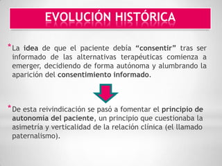 EVOLUCIÓN HISTÓRICA

* La idea de que el paciente debía “consentir” tras ser
 informado de las alternativas terapéuticas comienza a
 emerger, decidiendo de forma autónoma y alumbrando la
 aparición del consentimiento informado.



* De esta reivindicación se pasó a fomentar el principio de
 autonomía del paciente, un principio que cuestionaba la
 asimetría y verticalidad de la relación clínica (el llamado
 paternalismo).
 