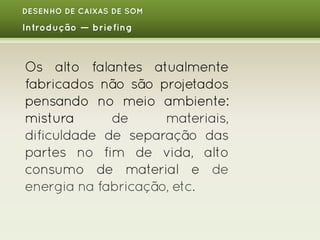 DESENHO DE CAIXAS DE SOM

Introdução — briefing

Os alto falantes atualmente
fabricados não são projetados
pensando no meio ambiente:
mistura
de
materiais,
dificuldade de separação das
partes no fim de vida, alto
consumo de material e de
energia na fabricação, etc.

 