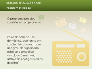 DESENHO DE CAIXAS DE SOM

Problematização

O problema projetual
consiste em projetar uma:

caixa de som de uso
doméstico, que tenha um
caráter físico-formal com
alto grau de significado
estético e simbólico
vinculada à memória
afetiva dos antigos “rádios
de pilha”

 