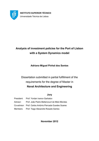 Analysis of investment policies for the Port of Lisbon
with a System Dynamics model
Adriano Miguel Pinhal dos Santos
Dissertation submitted in partial fulfillment of the
requirements for the degree of Master in
Naval Architecture and Engineering
Jury
President: Prof. Yordan Ivanov Garbatov
Advisor: Prof. João Pedro Bettencourt de Melo Mendes
Co-advisor: Prof. Carlos António Pancada Guedes Soares
Members: Prof. Tiago Alexandre Rosado Santos
November 2012
INSTITUTO SUPERIOR TÉCNICO
Universidade Técnica de Lisboa
 