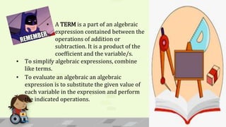 ▪ A TERM is a part of an algebraic
expression contained between the
operations of addition or
subtraction. It is a product of the
coefficient and the variable/s.
▪ To simplify algebraic expressions, combine
like terms.
▪ To evaluate an algebraic an algebraic
expression is to substitute the given value of
each variable in the expression and perform
the indicated operations.
 