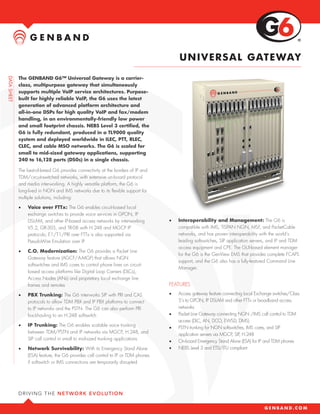 UN IV E R SA L GATE WAY

The GENBAND G6™ Universal Gateway is a carrier-
class, multipurpose gateway that simultaneously
supports multiple VoIP service architectures. Purpose-
built for highly reliable VoIP, the G6 uses the latest
generation of advanced platform architecture and
all-in-one DSPs for high quality VoIP and fax/modem
handling, in an environmentally-friendly low power
and small footprint chassis. NEBS Level 3 certified, the
G6 is fully redundant, produced in a TL9000 quality
system and deployed worldwide in ILEC, PTT, RLEC,
CLEC, and cable MSO networks. The G6 is scaled for
small to mid-sized gateway applications, supporting
240 to 16,128 ports (DS0s) in a single chassis.

The best-of-breed G6 provides connectivity at the borders of IP and
TDM/circuit-switched networks, with extensive on-board protocol
and media interworking. A highly versatile platform, the G6 is
long-lived in NGN and IMS networks due to its flexible support for
multiple solutions, including:

•	   Voice over FTTx: The G6 enables circuit-based local
     exchange switches to provide voice services in GPON, IP
     DSLAM, and other IP-based access networks by interworking         •	   Interoperability and Management: The G6 is
     V5.2, GR-303, and TR-08 with H.248 and MGCP IP                         compatible with IMS, TISPAN NGN, MSF, and PacketCable
     protocols; E1/T1/PRI over FTTx is also supported via                   networks, and has proven interoperability with the world’s
     PseudoWire Emulation over IP                                           leading softswitches, SIP application servers, and IP and TDM
                                                                            access equipment and CPE. The GUI-based element manager
•	   C.O. Modernization: The G6 provides a Packet Line
                                                                            for the G6 is the GenView EMS that provides complete FCAPS
     Gateway feature (AGCF/A-MGF) that allows NGN
                                                                            support, and the G6 also has a fully-featured Command Line
     softswitches and IMS cores to control phone lines on circuit-
                                                                            Manager.
     based access platforms like Digital Loop Carriers (DLCs),
     Access Nodes (ANs) and proprietary local exchange line
     frames and remotes                                                FEATURES
•	   PBX Trunking: The G6 interworks SIP with PRI and CAS              •	   Access gateway feature connecting Local Exchange switches/Class
     protocols to allow TDM PBX and IP PBX platforms to connect             5’s to GPON, IP DSLAM and other FTTx or broadband access
     to IP networks and the PSTN. The G6 can also perform PRI               networks
     backhauling to an H.248 softswitch                                •	   Packet Line Gateway connecting NGN /IMS call control to TDM
                                                                            access (DLC, AN, DCO, EWSD, DMS)
•	   IP Trunking: The G6 enables scalable voice trunking
                                                                       •	   PSTN trunking for NGN softswitches, IMS cores, and SIP
     between TDM/PSTN and IP networks via MGCP, H.248, and
                                                                            application servers via MGCP, SIP, H.248
     SIP call control in small to mid-sized trunking applications
                                                                       •	   On-board Emergency Stand Alone (ESA) for IP and TDM phones
•	   Network Survivability: With its Emergency Stand Alone             •	   NEBS Level 3 and ETSI/ITU compliant
     (ESA) feature, the G6 provides call control to IP or TDM phones
     if softswitch or IMS connections are temporarily disrupted
 