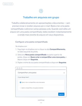 Trabalhe colaborativamente em apresentações e documentos — sem
precisar enviar e receber arquivos por e-mail. Basta criar uma pasta
compartilhada e adicionar outras pessoas a ela. Quando você edita um
arquivo em uma pasta compartilhada, todos recebem instantaneamente
a versão mais recente do arquivo em seus dispositivos.
No dropbox.com
1.	 Faça login no dropbox.com e clique na aba Compartilhamento,
no lado esquerdo da janela.
2.	Selecione Nova pasta compartilhada na parte superior da
janela, clique em Quero criar e compartilhar uma nova pasta, e
depois clique em Seguinte.
3.	Digite o nome da sua pasta compartilhada e clique em Seguinte.
Trabalhe em arquivos em grupo
4
continua
Configure uma pasta compartilhada
página inicial
 