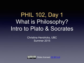 PHIL 102, Day 1
What is Philosophy?
Intro to Plato & Socrates
Christina Hendricks, UBC
Summer 2015
Slides licensed CC BY 4.0
 
