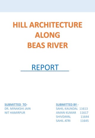 HILL ARCHITECTURE
ALONG
BEAS RIVER
SUBMITTED BY -
SAHIL KAUNDAL 11613
AMAN KUMAR 11617
SHIVDAYAL 11644
SAHIL ATRI 11645
SUBMITTED TO-
DR. MINAKSHI JAIN
NIT HAMIRPUR
REPORT
 