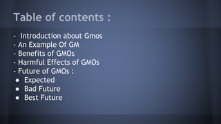 Table of contents :
- Introduction about Gmos
- An Example Of GM
- Benefits of GMOs
- Harmful Effects of GMOs
- Future of GMOs :
● Expected
● Bad Future
● Best Future
 