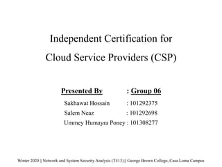 Independent Certification for
Cloud Service Providers (CSP)
Winter 2020 || Network and System Security Analysis (T413) || George Brown College, Casa Loma Campus
Presented By : Group 06
Sakhawat Hossain : 101292375
Salem Neaz : 101292698
Ummey Humayra Poney : 101308277
 
