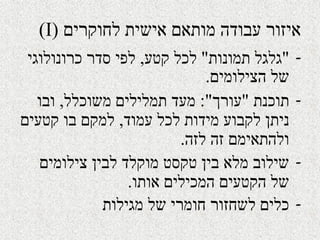 ‫לחוקרים‬ ‫אישית‬ ‫מותאם‬ ‫עבודה‬ ‫איזור‬)I(
-"‫תמונות‬ ‫גלגל‬"‫קטע‬ ‫לכל‬,‫כרונולוגי‬ ‫סדר‬ ‫לפי‬
‫הצילומים‬ ‫של‬.
-‫תוכנת‬"‫עורך‬:"‫משוכלל‬ ‫תמלילים‬ ‫מעד‬,‫ובו‬
‫עמוד‬ ‫לכל‬ ‫מידות‬ ‫לקבוע‬ ‫ניתן‬,‫קטעים‬ ‫בו‬ ‫למקם‬
‫לזה‬ ‫זה‬ ‫ולהתאימם‬.
-‫צילומים‬ ‫לבין‬ ‫מוקלד‬ ‫טקסט‬ ‫בין‬ ‫מלא‬ ‫שילוב‬
‫אותו‬ ‫המכילים‬ ‫הקטעים‬ ‫של‬.
-‫מגילות‬ ‫של‬ ‫חומרי‬ ‫לשחזור‬ ‫כלים‬
 