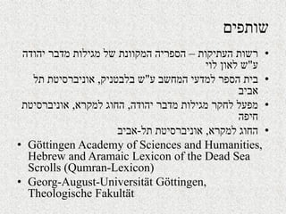 ‫שותפים‬
•‫העתיקות‬ ‫רשות‬–‫יהודה‬ ‫מדבר‬ ‫מגילות‬ ‫של‬ ‫המקוונת‬ ‫הספריה‬
‫ע‬"‫לוי‬ ‫לאון‬ ‫ש‬
•‫ע‬ ‫המחשב‬ ‫למדעי‬ ‫הספר‬ ‫בית‬"‫בלבטניק‬ ‫ש‬,‫תל‬ ‫אוניברסיטת‬
‫אביב‬
•‫יהודה‬ ‫מדבר‬ ‫מגילות‬ ‫לחקר‬ ‫מפעל‬,‫למקרא‬ ‫החוג‬,‫אוניברסיטת‬
‫חיפה‬
•‫למקרא‬ ‫החוג‬,‫תל‬ ‫אוניברסיטת‬-‫אביב‬
• Göttingen Academy of Sciences and Humanities,
Hebrew and Aramaic Lexicon of the Dead Sea
Scrolls (Qumran-Lexicon)
• Georg-August-Universität Göttingen,
Theologische Fakultät
 