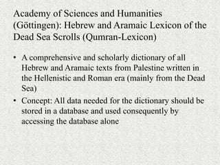 Academy of Sciences and Humanities
(Göttingen): Hebrew and Aramaic Lexicon of the
Dead Sea Scrolls (Qumran-Lexicon)
• A comprehensive and scholarly dictionary of all
Hebrew and Aramaic texts from Palestine written in
the Hellenistic and Roman era (mainly from the Dead
Sea)
• Concept: All data needed for the dictionary should be
stored in a database and used consequently by
accessing the database alone
 