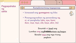 • Isinasaad ang gumagawa ng kilos
• Pinangungunahan ng panandang ng,
ni, at panghalip (ako, siya, kami,
ikaw, niya, tayo, sila, kayo, akin, ito)
Komplementong tagaganap
Pagpapahaba
ng
salita
Sinuntok ni Jonel ang
kariton.
Lumikas ang mga nasalantaan ng bagyo.
Ibinalot niya ang mga tirang
pagkain.
 