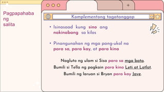 • Isinasaad kung sino ang
nakinabang sa kilos
• Pinangunahan ng mga pang-ukol na
para sa, para kay, at para kina
Komplementong tagatanggap
Pagpapahaba
ng
salita
Nagluto ng ulam si Sisa para sa mga bata.
Bumili si Tella ng pagkain para kina Leti at Lotlot.
Bumili ng laruan si Bryan para kay Jave.
 