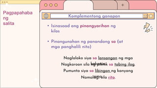 • Isinasaad ang pinangyarihan ng
kilos
• Pinangunahan ng panandang sa (at
mga panghalili nito)
Komplementong ganapan
Pagpapahaba
ng
salita
Naglalako siya sa lansangan ng mga
kakanin.
Nagkaroon sila ng piknik sa tabing ilog.
Pumunta siya sa libingan ng kanyang
ama.
Namalagi sila rito.
 