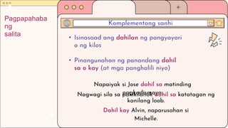 • Isinasaad ang dahilan ng pangyayari
o ng kilos
• Pinangunahan ng panandang dahil
sa o kay (at mga panghalili niyo)
Komplementong sanhi
Pagpapahaba
ng
salita
Napaiyak si Jose dahil sa matinding
pagkadismaya.
Nagwagi sila sa pakikilahok dahil sa katatagan ng
kanilang loob.
Dahil kay Alvin, naparusahan si
Michelle.
 